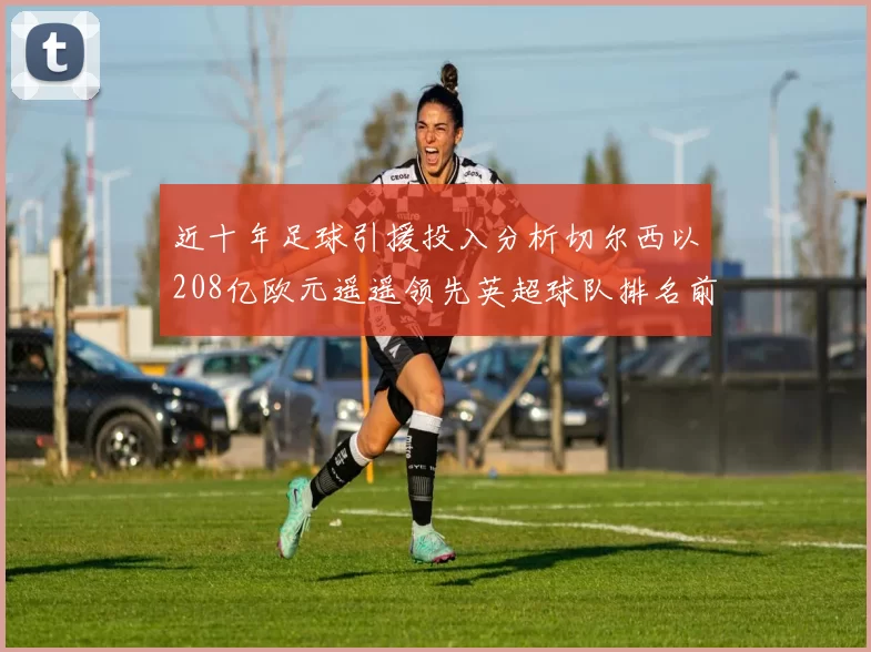 近十年足球引援投入分析切尔西以208亿欧元遥遥领先英超球队排名前四