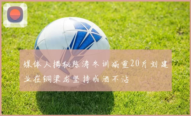 媒体人揭秘陈涛冬训减重20斤刘建业在铜梁龙坚持戒酒不沾