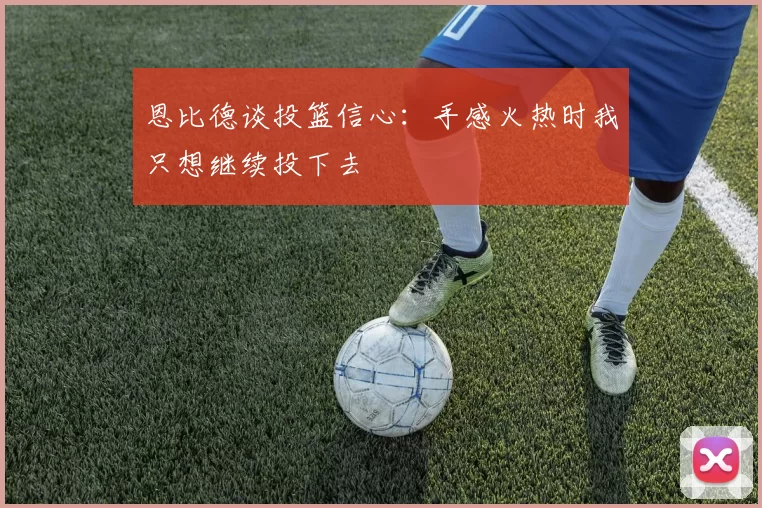 恩比德谈投篮信心：手感火热时我只想继续投下去