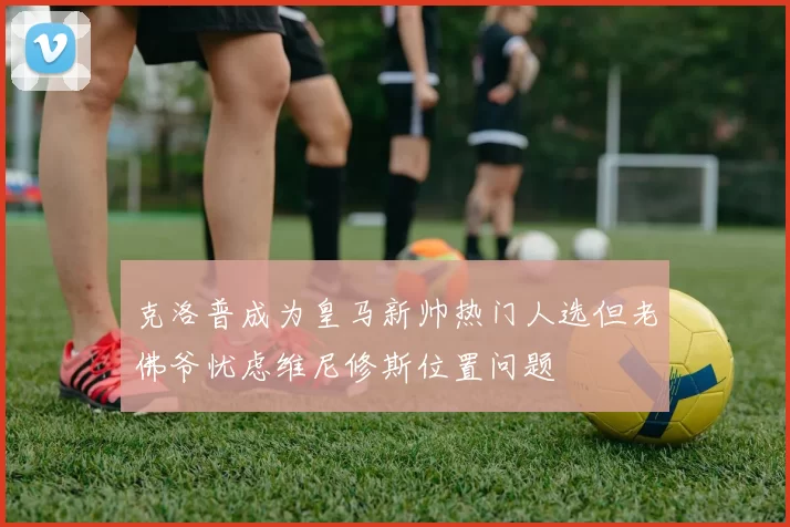 克洛普成为皇马新帅热门人选但老佛爷忧虑维尼修斯位置问题