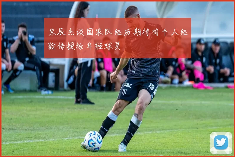 朱辰杰谈国家队经历期待将个人经验传授给年轻球员