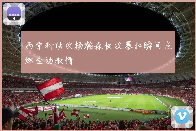 西索科助攻杨瀚森快攻暴扣瞬间点燃全场激情
