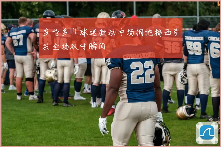 多伦多FC球迷激动冲场拥抱梅西引发全场欢呼瞬间